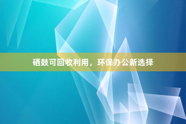 硒鼓可回收利用，环保办公新选择